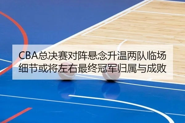 CBA总决赛对阵悬念升温两队临场细节或将左右最终冠军归属与成败（liuhecai）